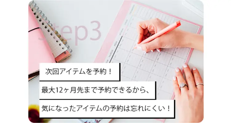Step3 次回アイテムを予約！
最大12ヶ月先まで予約できるから、気になったアイテムの予約は忘れにくい！