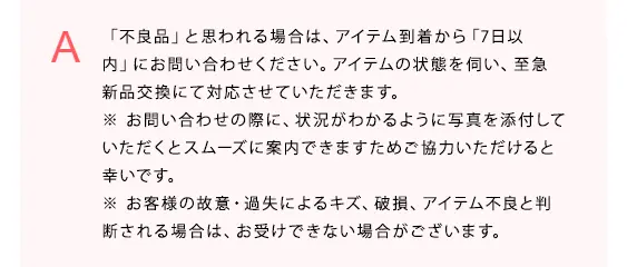 
「不良品」と思われる場合は、アイテム到着から「7日以内」にお問い合わせください。
アイテムの状態を伺い、至急新品交換にて対応させていただきます。

※ お問い合わせの際に、状況がわかるように写真を添付していただくとスムーズに案内できますためご協力いただけると幸いです。
※ お客様の故意・過失によるキズ、破損、アイテム不良と判断される場合は、お受けできない場合がございます。
            