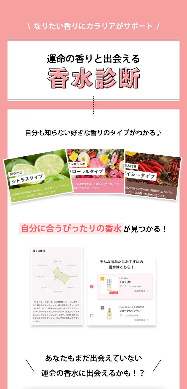 なりたい香りにカラリアがサポート
運命の香りと出会える香水診断

自分も知らない好きな香りのタイプがわかる♪
自分に合うぴったりの香水が見つかる！

あなたもまだ出会えていない
運命の香水に出会えるかも！？