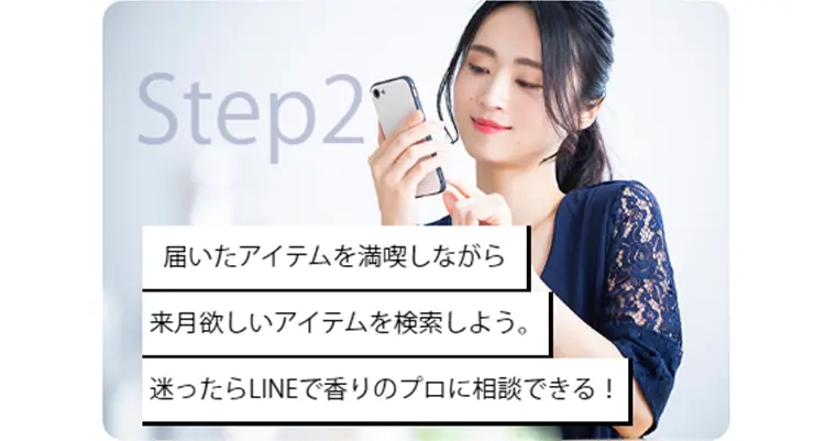 Step2
届いたアイテムを満喫しながら来月欲しいアイテムを検索しよう。迷ったらLINEで香りのプロに相談できる！