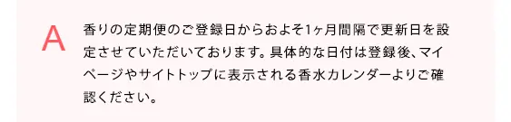 香りの定期便のご登録日からおよそ1ヶ月間隔で更新日を設定させていただいております。具体的な日付は登録後、マイページやサイトトップに表示される香水カレンダーよりご確認ください。