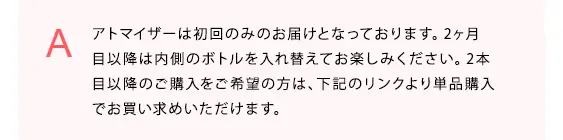 アトマイザーは初回のみのお届けとなっております。2ヶ月目以降は内側のボトルを入れ替えてお楽しみください。2本目以降のご購入をご希望の方は、下記のリンクより単品購入でお買い求めいただけます。