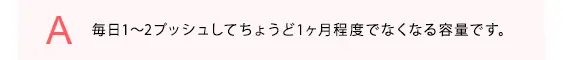 毎日1〜2プッシュしてちょうど1ヶ月程度でなくなる容量です。