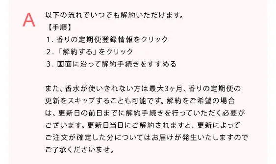 以下の流れでいつでも解約いただけます。
【手順】
１．香りの定期便登録情報をクリック
２．「解約する」をクリック
３．画面に沿って解約手続きをすすめる

また、香水が使いきれない方は最大3ヶ月、香りの定期便の更新をスキップすることも可能です。解約をご希望の場合は、更新日の前日までに解約手続きを行っていただく必要がございます。更新日当日にご解約されますと、更新によってご注文が確定した分についてはお届けが発生いたしますのでご了承くださいませ。