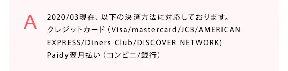  2020/03現在、以下の決済方法に対応しております。
クレジットカード（Visa/mastercard/JCB/AMERICAN
EXPRESS/Diners Club/DISCOVER NETWORK)
Paidy翌月払い（コンビニ/銀行）