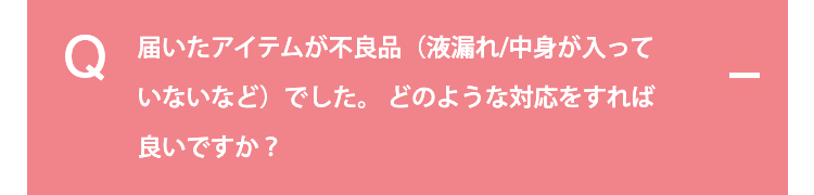 届いたアイテムが不良品（液漏れ/中身が入っていないなど）でした。どのような対応をすれば良いですか？