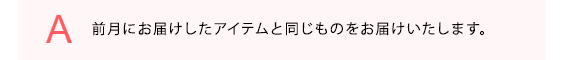 前月にお届けしたアイテムと同じものをお届けいたします。