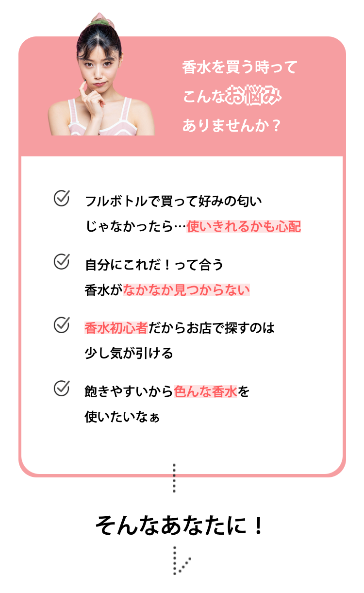 香水を買う時ってこんなお悩みありませんか？
フルボトルで買って好みの匂いじゃなかったら…使いきれるかも心配
自分にこれだ！って合う香水がなかなか見つからない
香水初心者だからお店で探すのは少し気が引ける
飽きやすいから色んな香水を使いたいなぁ

そんなあなたに！