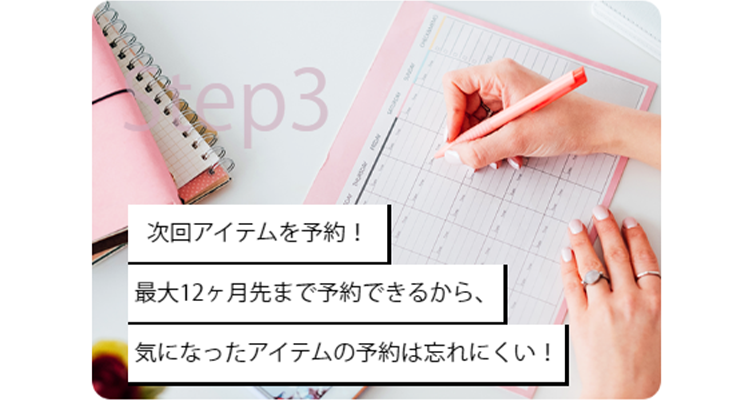 Step3 次回アイテムを予約！
最大12ヶ月先まで予約できるから、気になったアイテムの予約は忘れにくい！