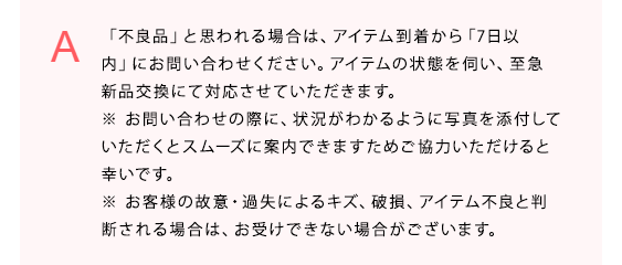 
「不良品」と思われる場合は、アイテム到着から「7日以内」にお問い合わせください。
アイテムの状態を伺い、至急新品交換にて対応させていただきます。

※ お問い合わせの際に、状況がわかるように写真を添付していただくとスムーズに案内できますためご協力いただけると幸いです。
※ お客様の故意・過失によるキズ、破損、アイテム不良と判断される場合は、お受けできない場合がございます。
            