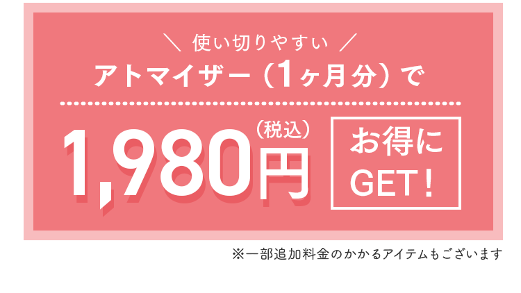 使い切りやすい
アトマイザー（1ヶ月分）で1,980円（税込）～
お得にGET!