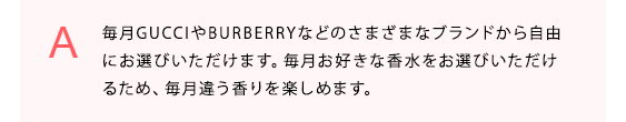 毎月GUCCIやBURBERRYなどのさまざまなブランドから自由にお選びいただけます。毎月お好きな香水をお選びいただけるため、毎月違う香りを楽しめます。
            