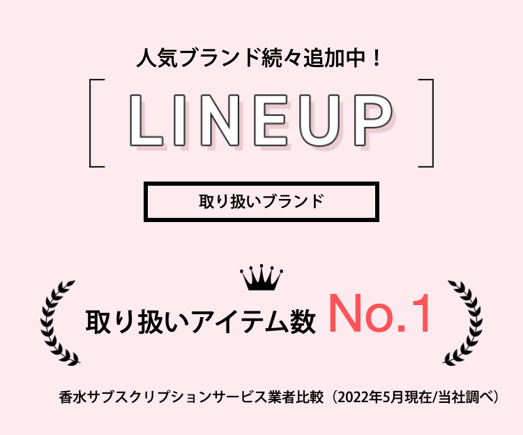 人気ブランド続々追加中！LINEUP
取り扱いブランド
取り扱いアイテム数
香水サブスクリプションサービス業者比較（2022年5月現在/当社調べ）
      