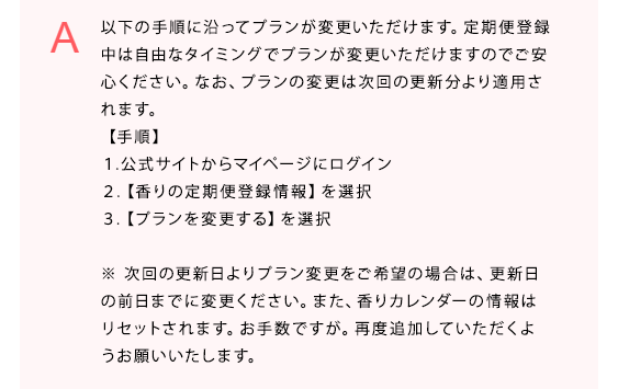 以下の手順に沿ってプランが変更いただけます。定期便登録中は自由なタイミングでプランが変更いただけますのでご安心ください。なお、プランの変更は次回の更新分より適用されます。
【手順】
１.公式サイトからマイページにログイン
２.【香りの定期便登録情報】を選択
３.【プランを変更する】を選択

※次回の更新日よりプラン変更をご希望の場合は、更新日の前日までに変更ください。また、香りカレンダーの情報はリセットされます。お手数ですが。再度追加していただくようお願いいたします。