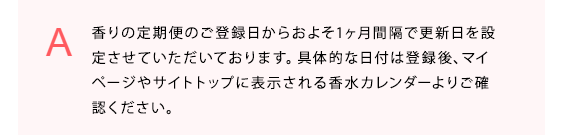 香りの定期便のご登録日からおよそ1ヶ月間隔で更新日を設定させていただいております。具体的な日付は登録後、マイページやサイトトップに表示される香水カレンダーよりご確認ください。