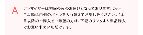 アトマイザーは初回のみのお届けとなっております。2ヶ月目以降は内側のボトルを入れ替えてお楽しみください。2本目以降のご購入をご希望の方は、下記のリンクより単品購入でお買い求めいただけます。