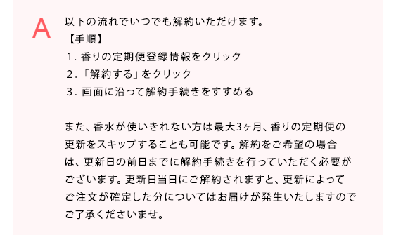 以下の流れでいつでも解約いただけます。
【手順】
１．香りの定期便登録情報をクリック
２．「解約する」をクリック
３．画面に沿って解約手続きをすすめる

また、香水が使いきれない方は最大3ヶ月、香りの定期便の更新をスキップすることも可能です。解約をご希望の場合は、更新日の前日までに解約手続きを行っていただく必要がございます。更新日当日にご解約されますと、更新によってご注文が確定した分についてはお届けが発生いたしますのでご了承くださいませ。