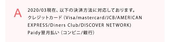  2020/03現在、以下の決済方法に対応しております。
クレジットカード（Visa/mastercard/JCB/AMERICAN
EXPRESS/Diners Club/DISCOVER NETWORK)
Paidy翌月払い（コンビニ/銀行）