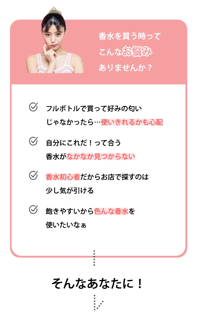 香水を買う時ってこんなお悩みありませんか？
フルボトルで買って好みの匂いじゃなかったら…使いきれるかも心配
自分にこれだ！って合う香水がなかなか見つからない
香水初心者だからお店で探すのは少し気が引ける
飽きやすいから色んな香水を使いたいなぁ

そんなあなたに！