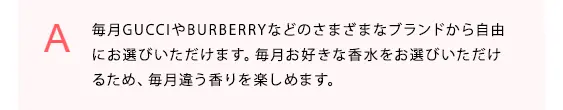 毎月GUCCIやBURBERRYなどのさまざまなブランドから自由にお選びいただけます。毎月お好きな香水をお選びいただけるため、毎月違う香りを楽しめます。
            
