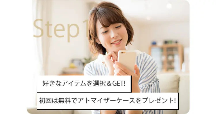 Step1　好きなアイテムを選択＆GET!
初回は無料でアトマイザーケースをプレゼント！