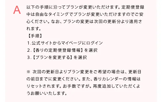 以下の手順に沿ってプランが変更いただけます。定期便登録中は自由なタイミングでプランが変更いただけますのでご安心ください。なお、プランの変更は次回の更新分より適用されます。
【手順】
１.公式サイトからマイページにログイン
２.【香りの定期便登録情報】を選択
３.【プランを変更する】を選択

※次回の更新日よりプラン変更をご希望の場合は、更新日の前日までに変更ください。また、香りカレンダーの情報はリセットされます。お手数ですが。再度追加していただくようお願いいたします。