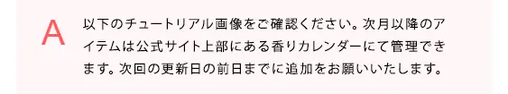 以下のチュートリアル画像をご確認ください。次月以降のアイテムは公式サイト上部にある香りカレンダーにて管理できます。次回の更新日の前日までに追加をお願いいたします。