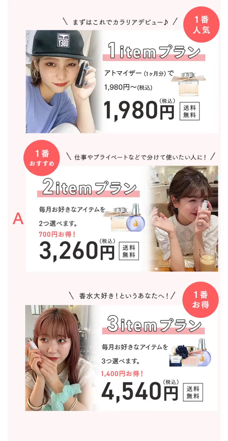 まずはこれでカラリアデビュー♪
1番人気
1itemプラン
アトマイザー(1ヶ月分)で1,980円～（税込）
1,980円（税込）送料無料

仕事やプライベートなどで分けて使いたい人に！
1番おすすめ
2itemプラン
毎月お好きなアイテムを2つ選べます。
700円お得！
3,260円（税込）送料無料

香水大好き！というあなたへ
1番お得
3itemプラン
毎月お好きなアイテムを3つ選べます。
1,400円お得！
4,540円（税込）送料無料

