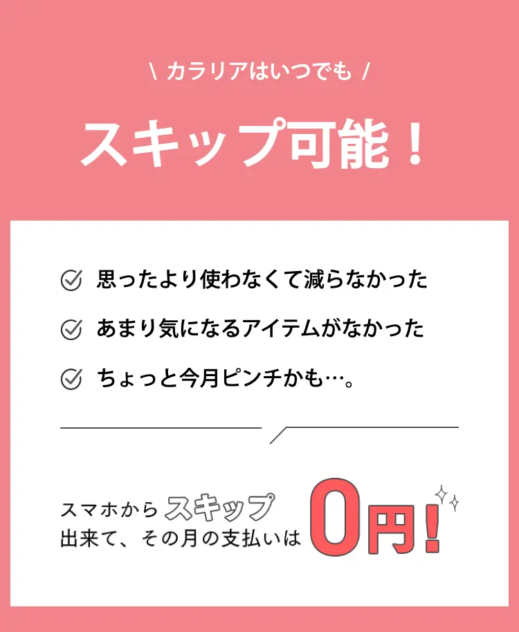 カラリアはいつでも
スキップ可能！

思ったより使わなくて減らなかった
あまり気になるアイテムがなかった
ちょっと今月ピンチかも…。

スマホからスキップ出来て、その月の支払いは0円！